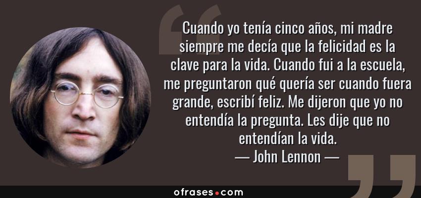 Frases de John Lennon - Cuando yo tenía cinco años, mi madre siempre me decía que la felicidad es la clave para la vida. Cuando fui a la escuela, me preguntaron qué quería ser cuando fuera grande, escribí feliz. Me dijeron que yo no entendía la pregunta. Les dije que no entendían la vida.