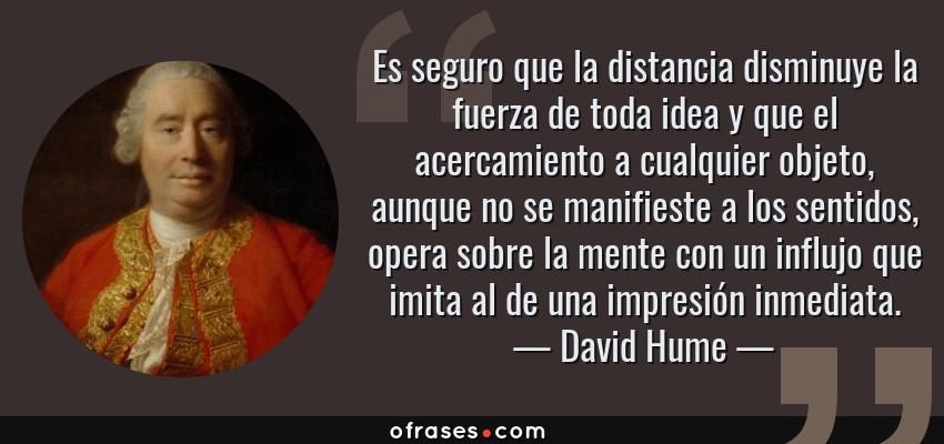 Frases de David Hume - Es seguro que la distancia disminuye la fuerza de toda idea y que el acercamiento a cualquier objeto, aunque no se manifieste a los sentidos, opera sobre la mente con un influjo que imita al de una impresión inmediata.