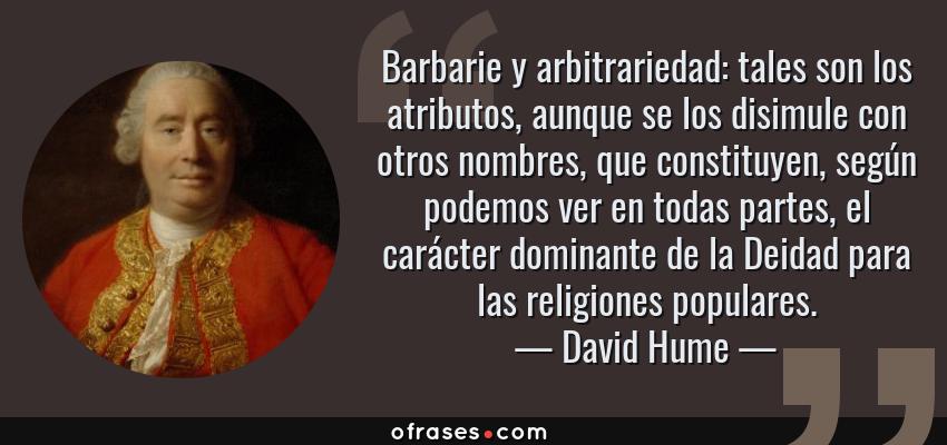 Frases de David Hume - Barbarie y arbitrariedad: tales son los atributos, aunque se los disimule con otros nombres, que constituyen, según podemos ver en todas partes, el carácter dominante de la Deidad para las religiones populares.