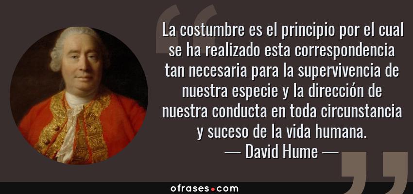 Frases de David Hume - La costumbre es el principio por el cual se ha realizado esta correspondencia tan necesaria para la supervivencia de nuestra especie y la dirección de nuestra conducta en toda circunstancia y suceso de la vida humana.