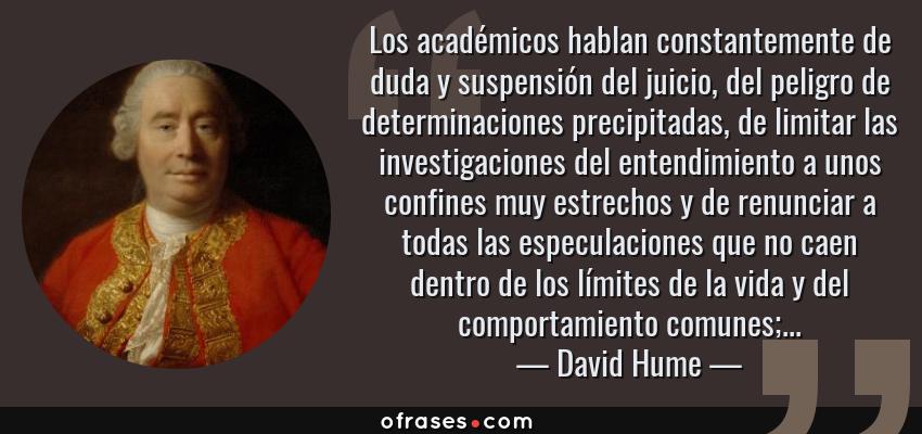 Frases de David Hume - Los académicos hablan constantemente de duda y suspensión del juicio, del peligro de determinaciones precipitadas, de limitar las investigaciones del entendimiento a unos confines muy estrechos y de renunciar a todas las especulaciones que no caen dentro de los límites de la vida y del comportamiento comunes;...