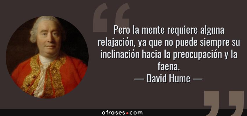 Frases de David Hume - Pero la mente requiere alguna relajación, ya que no puede siempre su inclinación hacia la preocupación y la faena.