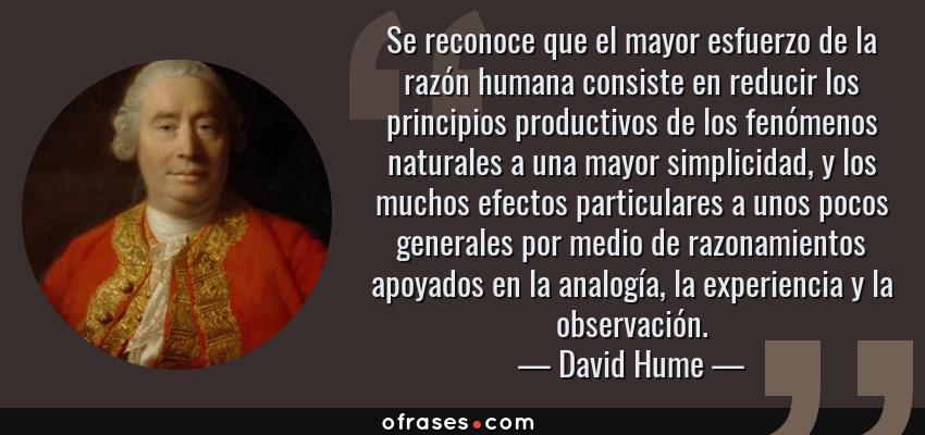 Frases de David Hume - Se reconoce que el mayor esfuerzo de la razón humana consiste en reducir los principios productivos de los fenómenos naturales a una mayor simplicidad, y los muchos efectos particulares a unos pocos generales por medio de razonamientos apoyados en la analogía, la experiencia y la observación.