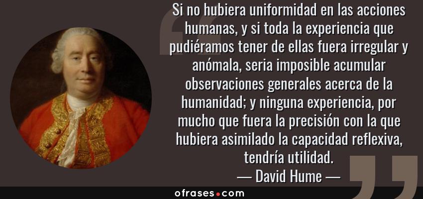 Frases de David Hume - Si no hubiera uniformidad en las acciones humanas, y si toda la experiencia que pudiéramos tener de ellas fuera irregular y anómala, seria imposible acumular observaciones generales acerca de la humanidad; y ninguna experiencia, por mucho que fuera la precisión con la que hubiera asimilado la capacidad reflexiva, tendría utilidad.