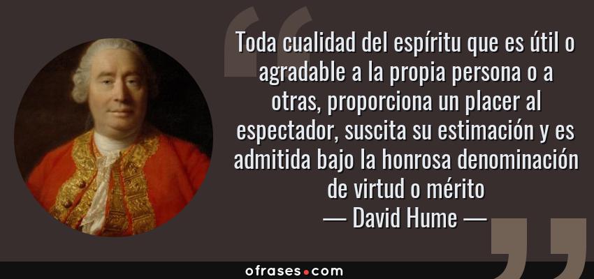 Frases de David Hume - Toda cualidad del espíritu que es útil o agradable a la propia persona o a otras, proporciona un placer al espectador, suscita su estimación y es admitida bajo la honrosa denominación de virtud o mérito