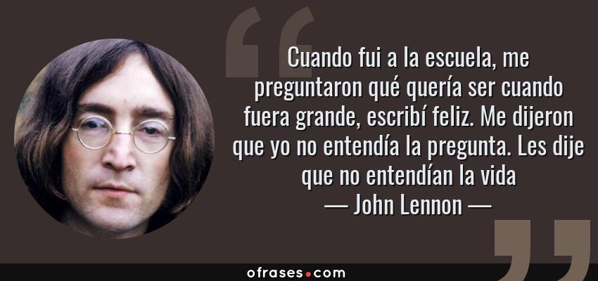 Frases de John Lennon - Cuando fui a la escuela, me preguntaron qué quería ser cuando fuera grande, escribí feliz. Me dijeron que yo no entendía la pregunta. Les dije que no entendían la vida