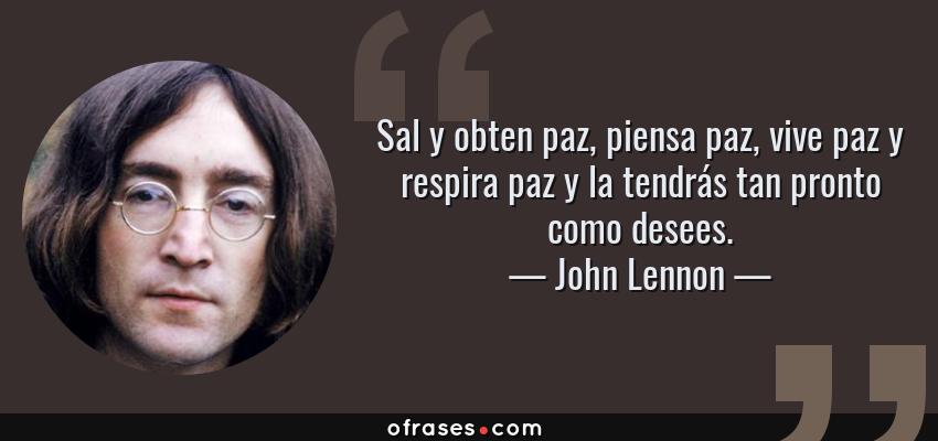 Frases de John Lennon - Sal y obten paz, piensa paz, vive paz y respira paz y la tendrás tan pronto como desees.