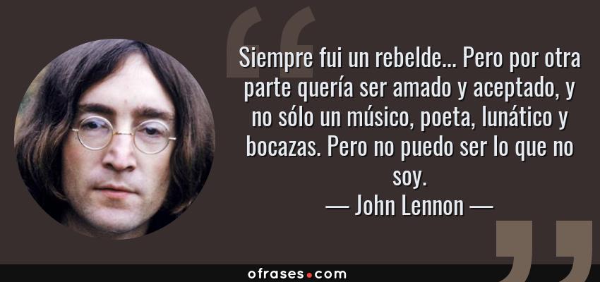 Frases de John Lennon - Siempre fui un rebelde... Pero por otra parte quería ser amado y aceptado, y no sólo un músico, poeta, lunático y bocazas. Pero no puedo ser lo que no soy.