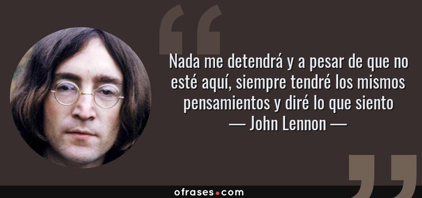 Frases de John Lennon - Nada me detendrá y a pesar de que no esté aquí, siempre tendré los mismos pensamientos y diré lo que siento