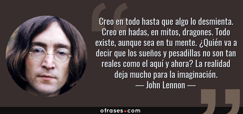 Frases de John Lennon - Creo en todo hasta que algo lo desmienta. Creo en hadas, en mitos, dragones. Todo existe, aunque sea en tu mente. ¿Quién va a decir que los sueños y pesadillas no son tan reales como el aquí y ahora? La realidad deja mucho para la imaginación.