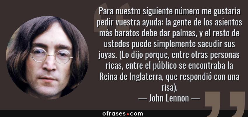 Frases de John Lennon - Para nuestro siguiente número me gustaría pedir vuestra ayuda: la gente de los asientos más baratos debe dar palmas, y el resto de ustedes puede simplemente sacudir sus joyas. (Lo dijo porque, entre otras personas ricas, entre el público se encontraba la Reina de Inglaterra, que respondió con una risa).