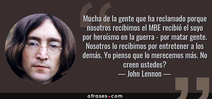 Frases de John Lennon - Mucha de la gente que ha reclamado porque nosotros recibimos el MBE recibió el suyo por heroísmo en la guerra - por matar gente. Nosotros lo recibimos por entretener a los demás. Yo pienso que lo merecemos más. No creen ustedes?