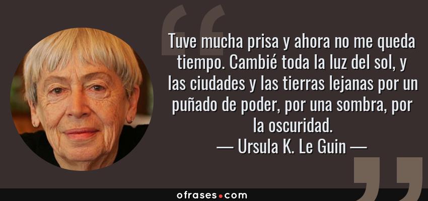 Frases de Ursula K. Le Guin - Tuve mucha prisa y ahora no me queda tiempo. Cambié toda la luz del sol, y las ciudades y las tierras lejanas por un puñado de poder, por una sombra, por la oscuridad.