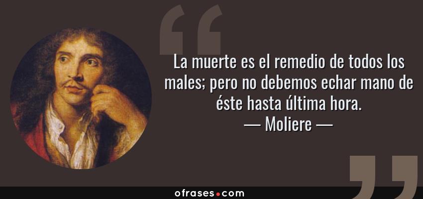 Frases de Moliere - La muerte es el remedio de todos los males; pero no debemos echar mano de éste hasta última hora.