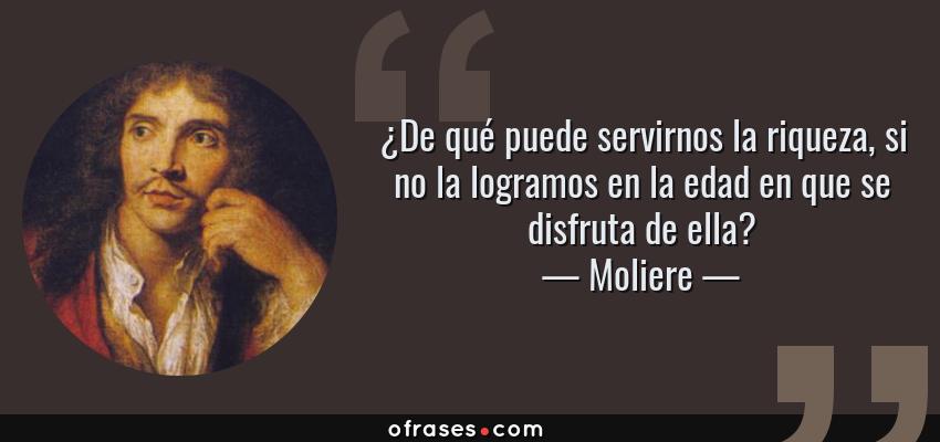 Frases de Moliere - ¿De qué puede servirnos la riqueza, si no la logramos en la edad en que se disfruta de ella?