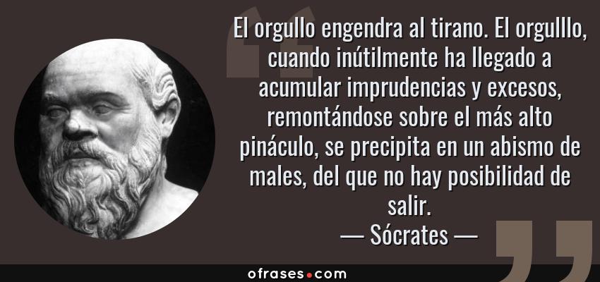Frases de Sócrates - El orgullo engendra al tirano. El orgulllo, cuando inútilmente ha llegado a acumular imprudencias y excesos, remontándose sobre el más alto pináculo, se precipita en un abismo de males, del que no hay posibilidad de salir.