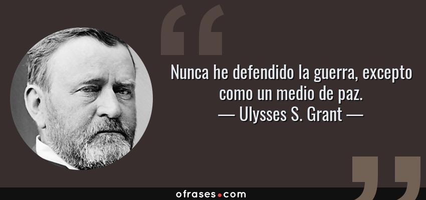 Frases de Ulysses S. Grant - Nunca he defendido la guerra, excepto como un medio de paz.