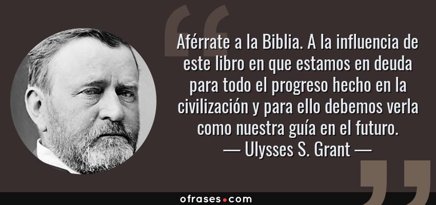Frases de Ulysses S. Grant - Aférrate a la Biblia. A la influencia de este libro en que estamos en deuda para todo el progreso hecho en la civilización y para ello debemos verla como nuestra guía en el futuro.