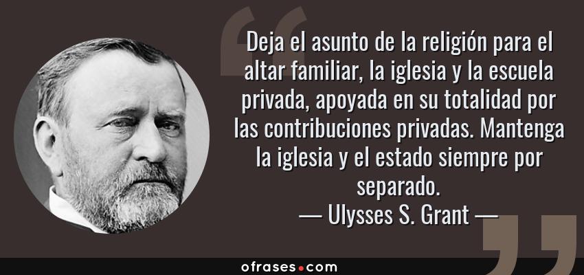 Frases de Ulysses S. Grant - Deja el asunto de la religión para el altar familiar, la iglesia y la escuela privada, apoyada en su totalidad por las contribuciones privadas. Mantenga la iglesia y el estado siempre por separado.