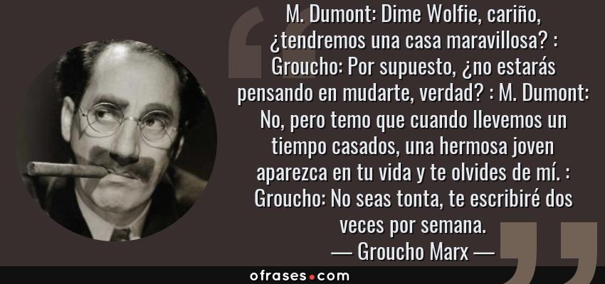 Frases de Groucho Marx - M. Dumont: Dime Wolfie, cariño, ¿tendremos una casa maravillosa? : Groucho: Por supuesto, ¿no estarás pensando en mudarte, verdad? : M. Dumont: No, pero temo que cuando llevemos un tiempo casados, una hermosa joven aparezca en tu vida y te olvides de mí. : Groucho: No seas tonta, te escribiré dos veces por semana.