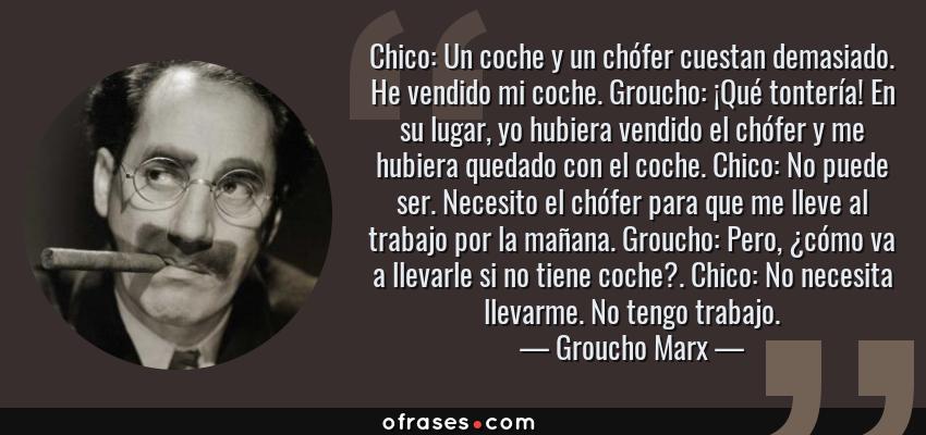 Frases de Groucho Marx - Chico: Un coche y un chófer cuestan demasiado. He vendido mi coche. Groucho: ¡Qué tontería! En su lugar, yo hubiera vendido el chófer y me hubiera quedado con el coche. Chico: No puede ser. Necesito el chófer para que me lleve al trabajo por la mañana. Groucho: Pero, ¿cómo va a llevarle si no tiene coche?. Chico: No necesita llevarme. No tengo trabajo.