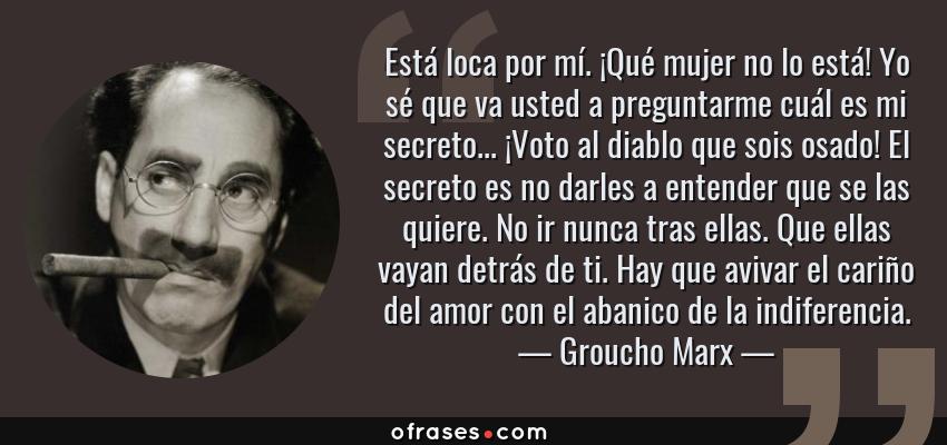 Frases de Groucho Marx - Está loca por mí. ¡Qué mujer no lo está! Yo sé que va usted a preguntarme cuál es mi secreto... ¡Voto al diablo que sois osado! El secreto es no darles a entender que se las quiere. No ir nunca tras ellas. Que ellas vayan detrás de ti. Hay que avivar el cariño del amor con el abanico de la indiferencia.