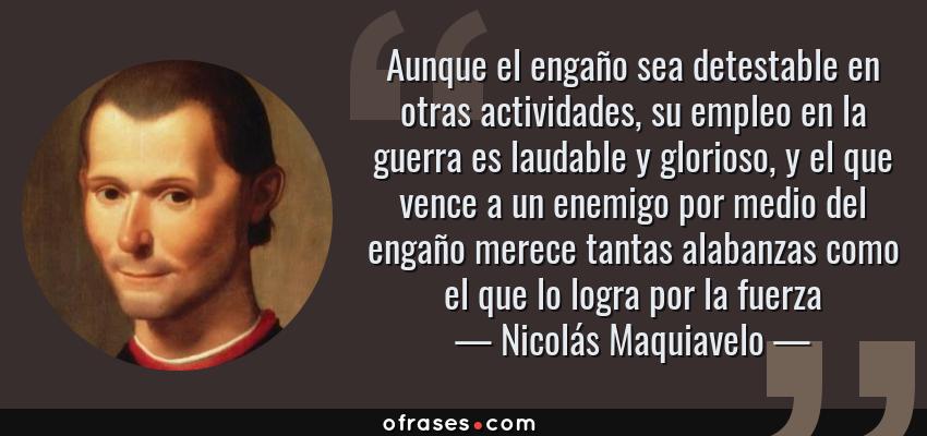 Frases de Nicolás Maquiavelo - Aunque el engaño sea detestable en otras actividades, su empleo en la guerra es laudable y glorioso, y el que vence a un enemigo por medio del engaño merece tantas alabanzas como el que lo logra por la fuerza
