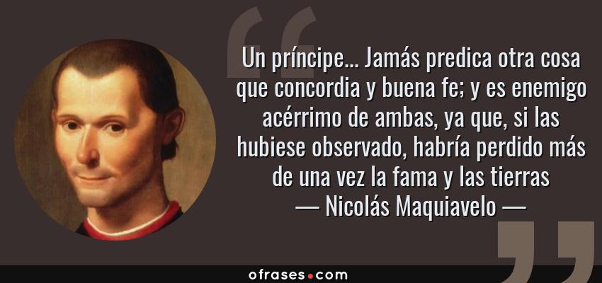 Frases de Nicolás Maquiavelo - Un príncipe... Jamás predica otra cosa que concordia y buena fe; y es enemigo acérrimo de ambas, ya que, si las hubiese observado, habría perdido más de una vez la fama y las tierras