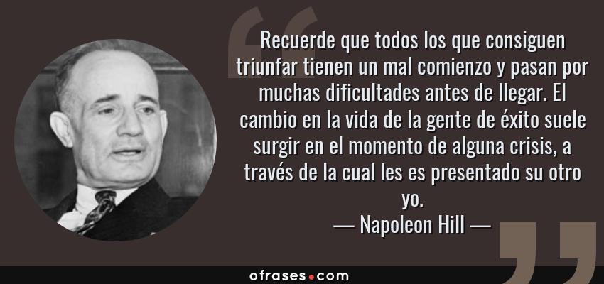Frases de Napoleon Hill - Recuerde que todos los que consiguen triunfar tienen un mal comienzo y pasan por muchas dificultades antes de llegar. El cambio en la vida de la gente de éxito suele surgir en el momento de alguna crisis, a través de la cual les es presentado su otro yo.