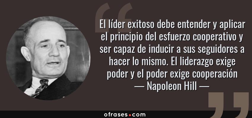 Frases de Napoleon Hill - El líder exitoso debe entender y aplicar el principio del esfuerzo cooperativo y ser capaz de inducir a sus seguidores a hacer lo mismo. El liderazgo exige poder y el poder exige cooperación