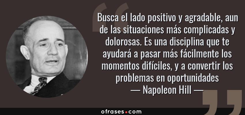 Frases de Napoleon Hill - Busca el lado positivo y agradable, aun de las situaciones más complicadas y dolorosas. Es una disciplina que te ayudará a pasar más fácilmente los momentos difíciles, y a convertir los problemas en oportunidades