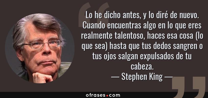 Frases de Stephen King - Lo he dicho antes, y lo diré de nuevo. Cuando encuentras algo en lo que eres realmente talentoso, haces esa cosa (lo que sea) hasta que tus dedos sangren o tus ojos salgan expulsados de tu cabeza.