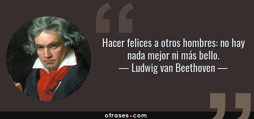 Frases de Ludwig van Beethoven - Hacer felices a otros hombres: no hay nada mejor ni más bello.