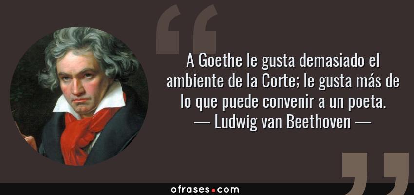 Frases de Ludwig van Beethoven - A Goethe le gusta demasiado el ambiente de la Corte; le gusta más de lo que puede convenir a un poeta.