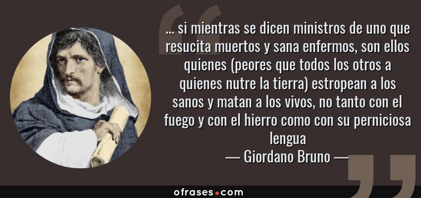Frases de Giordano Bruno - ... si mientras se dicen ministros de uno que resucita muertos y sana enfermos, son ellos quienes (peores que todos los otros a quienes nutre la tierra) estropean a los sanos y matan a los vivos, no tanto con el fuego y con el hierro como con su perniciosa lengua