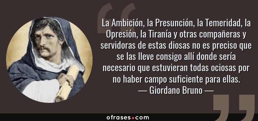 Frases de Giordano Bruno - La Ambición, la Presunción, la Temeridad, la Opresión, la Tiranía y otras compañeras y servidoras de estas diosas no es preciso que se las lleve consigo allí donde sería necesario que estuvieran todas ociosas por no haber campo suficiente para ellas.
