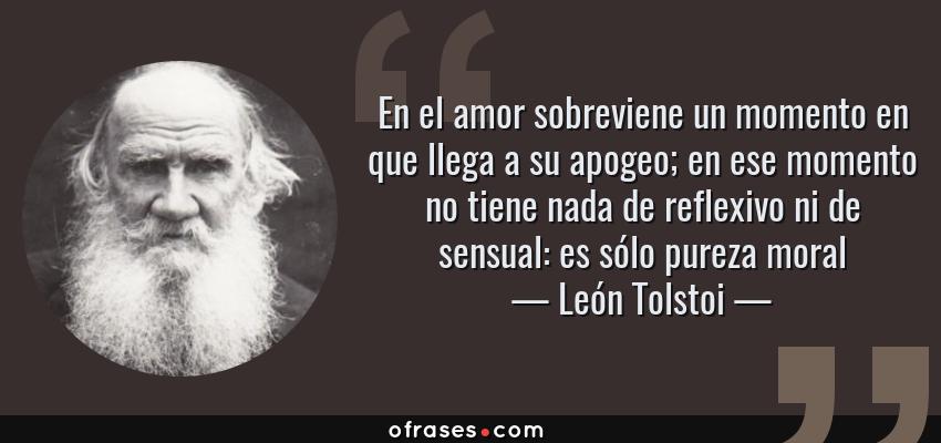 Frases de León Tolstoi - En el amor sobreviene un momento en que llega a su apogeo; en ese momento no tiene nada de reflexivo ni de sensual: es sólo pureza moral