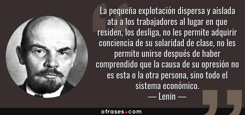 Frases de Lenin - La pequeña explotación dispersa y aislada ata a los trabajadores al lugar en que residen, los desliga, no les permite adquirir conciencia de su solaridad de clase, no les permite unirse después de haber comprendido que la causa de su opresión no es esta o la otra persona, sino todo el sistema económico.