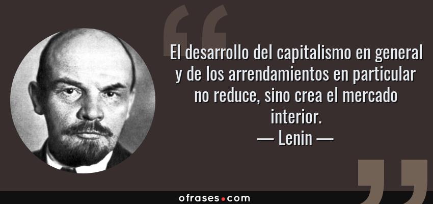 Frases de Lenin - El desarrollo del capitalismo en general y de los arrendamientos en particular no reduce, sino crea el mercado interior.