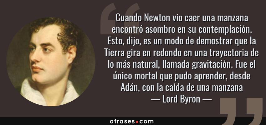 Frases de Lord Byron - Cuando Newton vio caer una manzana encontró asombro en su contemplación. Esto, dijo, es un modo de demostrar que la Tierra gira en redondo en una trayectoria de lo más natural, llamada gravitación. Fue el único mortal que pudo aprender, desde Adán, con la caída de una manzana