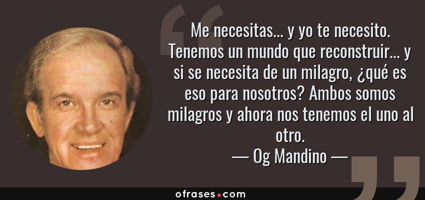 Frases de Og Mandino - Me necesitas... y yo te necesito. Tenemos un mundo que reconstruir... y si se necesita de un milagro, ¿qué es eso para nosotros? Ambos somos milagros y ahora nos tenemos el uno al otro.