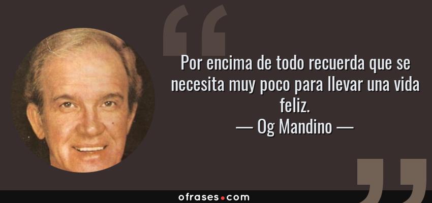 Frases de Og Mandino - Por encima de todo recuerda que se necesita muy poco para llevar una vida feliz.