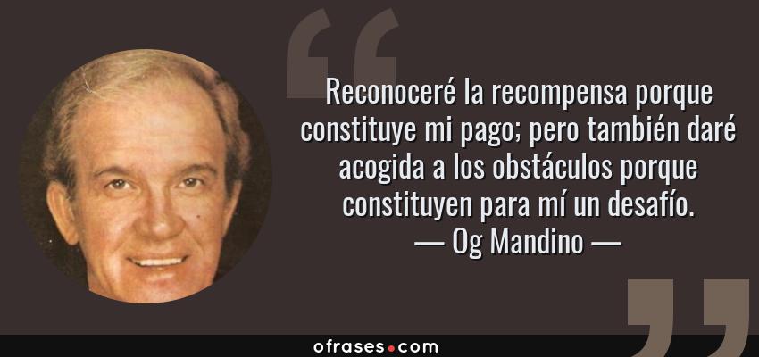 Frases de Og Mandino - Reconoceré la recompensa porque constituye mi pago; pero también daré acogida a los obstáculos porque constituyen para mí un desafío.
