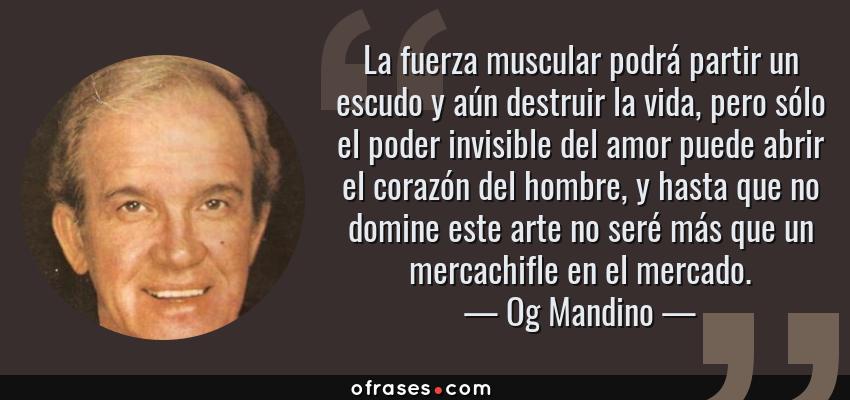 Frases de Og Mandino - La fuerza muscular podrá partir un escudo y aún destruir la vida, pero sólo el poder invisible del amor puede abrir el corazón del hombre, y hasta que no domine este arte no seré más que un mercachifle en el mercado.