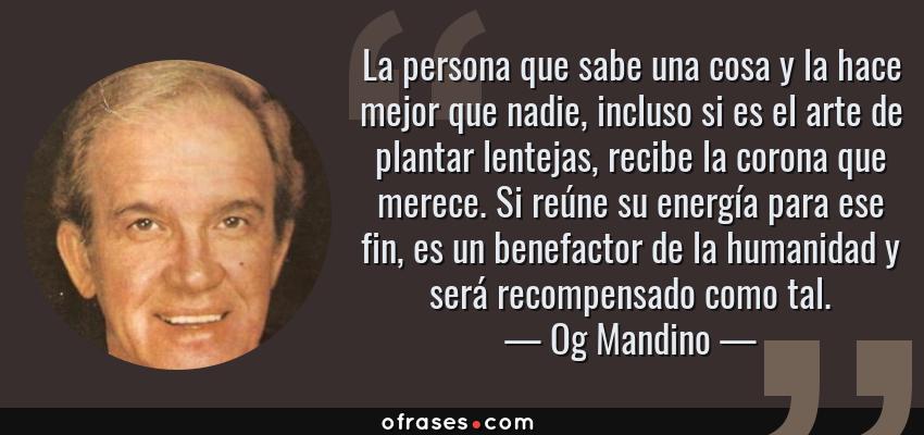 Frases de Og Mandino - La persona que sabe una cosa y la hace mejor que nadie, incluso si es el arte de plantar lentejas, recibe la corona que merece. Si reúne su energía para ese fin, es un benefactor de la humanidad y será recompensado como tal.