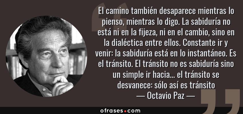 Frases de Octavio Paz - El camino también desaparece mientras lo pienso, mientras lo digo. La sabiduría no está ni en la fijeza, ni en el cambio, sino en la dialéctica entre ellos. Constante ir y venir: la sabiduría está en lo instantáneo. Es el tránsito. El tránsito no es sabiduría sino un simple ir hacia... el tránsito se desvanece: sólo así es tránsito