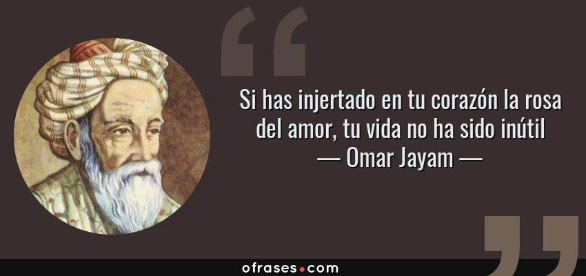 Frases de Omar Jayam - Si has injertado en tu corazón la rosa del amor, tu vida no ha sido inútil