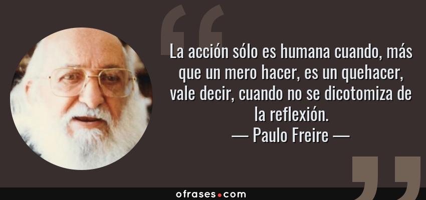 Frases de Paulo Freire - La acción sólo es humana cuando, más que un mero hacer, es un quehacer, vale decir, cuando no se dicotomiza de la reflexión.