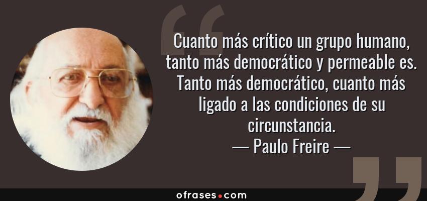 Frases de Paulo Freire - Cuanto más crítico un grupo humano, tanto más democrático y permeable es. Tanto más democrático, cuanto más ligado a las condiciones de su circunstancia.