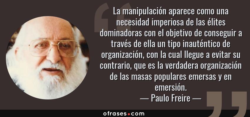 Frases de Paulo Freire - La manipulación aparece como una necesidad imperiosa de las élites dominadoras con el objetivo de conseguir a través de ella un tipo inauténtico de organización, con la cual llegue a evitar su contrario, que es la verdadera organización de las masas populares emersas y en emersión.